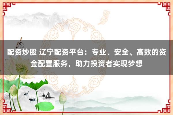 配资炒股 辽宁配资平台：专业、安全、高效的资金配置服务，助力投资者实现梦想