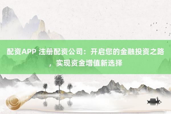 配资APP 注册配资公司：开启您的金融投资之路，实现资金增值新选择