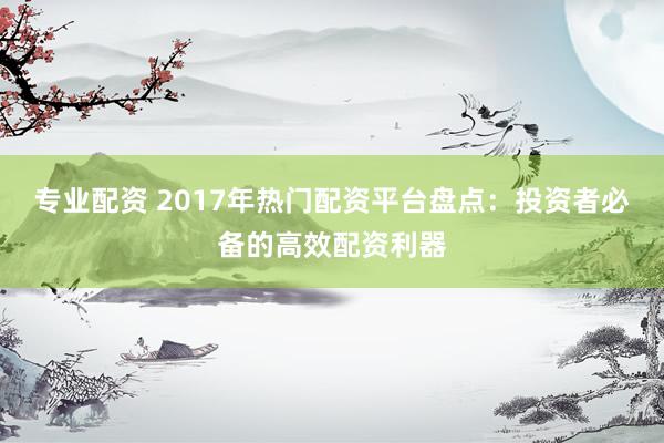 专业配资 2017年热门配资平台盘点：投资者必备的高效配资利器