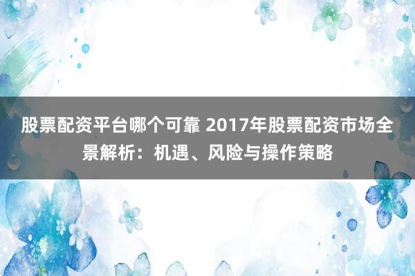 股票配资平台哪个可靠 2017年股票配资市场全景解析：机遇、风险与操作策略