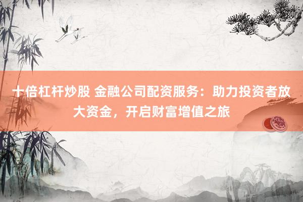十倍杠杆炒股 金融公司配资服务：助力投资者放大资金，开启财富增值之旅