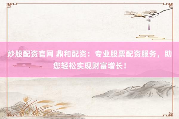 炒股配资官网 鼎和配资：专业股票配资服务，助您轻松实现财富增长！