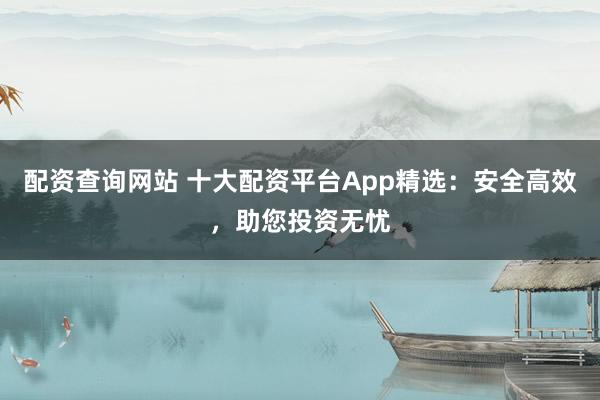 配资查询网站 十大配资平台App精选：安全高效，助您投资无忧