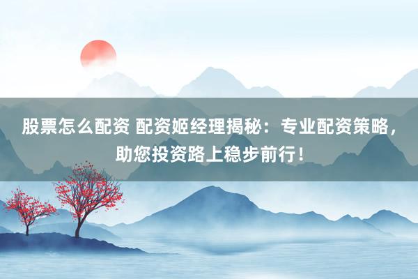 股票怎么配资 配资姬经理揭秘：专业配资策略，助您投资路上稳步前行！
