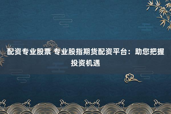 配资专业股票 专业股指期货配资平台：助您把握投资机遇