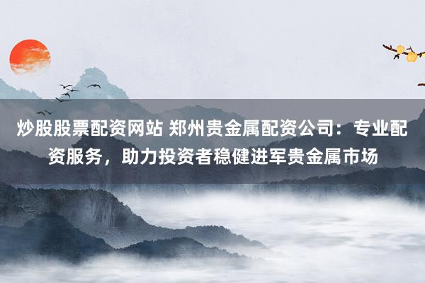 炒股股票配资网站 郑州贵金属配资公司：专业配资服务，助力投资者稳健进军贵金属市场