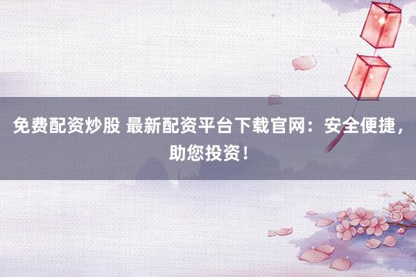 免费配资炒股 最新配资平台下载官网：安全便捷，助您投资！