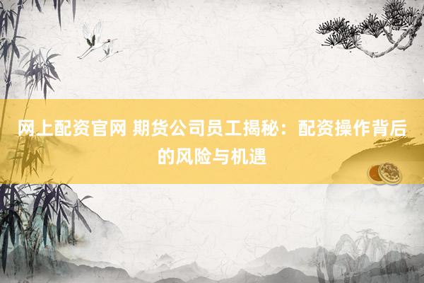 网上配资官网 期货公司员工揭秘：配资操作背后的风险与机遇