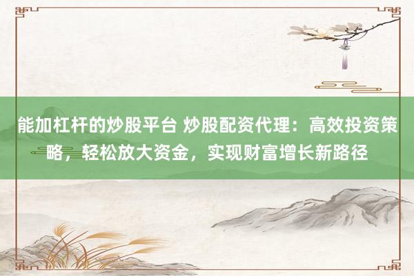能加杠杆的炒股平台 炒股配资代理：高效投资策略，轻松放大资金，实现财富增长新路径
