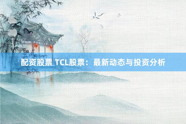 配资股票 TCL股票：最新动态与投资分析