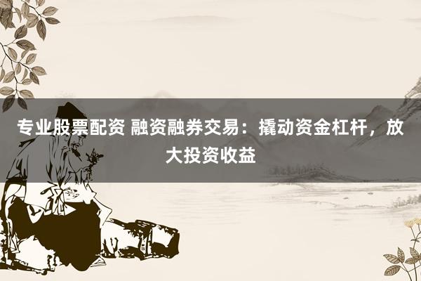 专业股票配资 融资融券交易：撬动资金杠杆，放大投资收益
