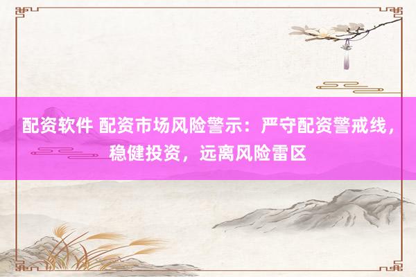 配资软件 配资市场风险警示：严守配资警戒线，稳健投资，远离风险雷区