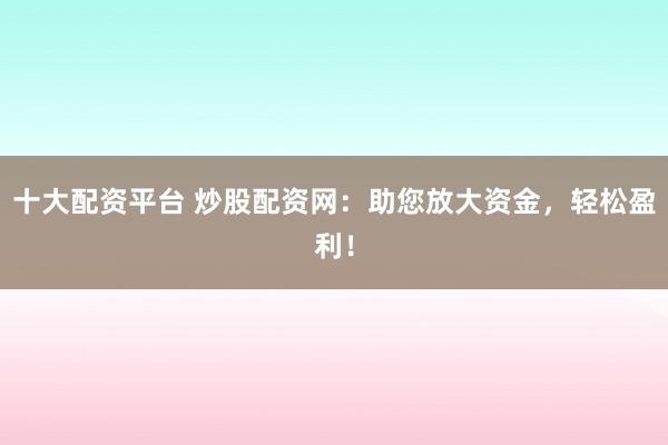 十大配资平台 炒股配资网：助您放大资金，轻松盈利！