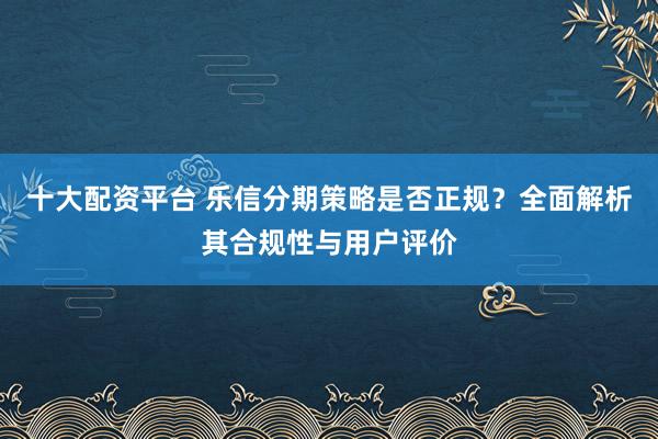 十大配资平台 乐信分期策略是否正规？全面解析其合规性与用户评价