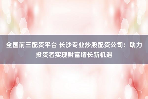 全国前三配资平台 长沙专业炒股配资公司：助力投资者实现财富增长新机遇