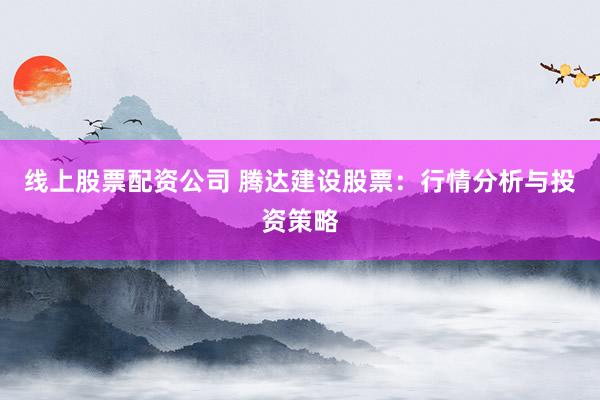 线上股票配资公司 腾达建设股票：行情分析与投资策略