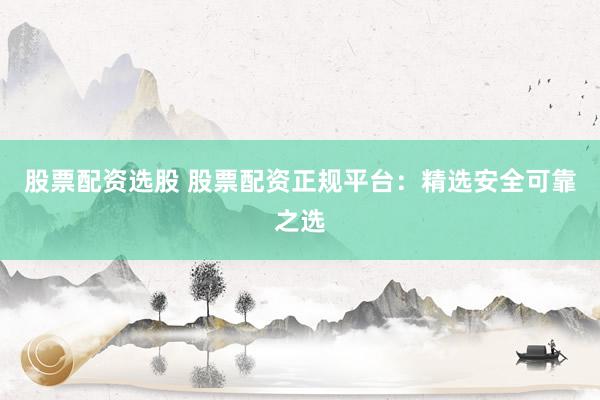 股票配资选股 股票配资正规平台：精选安全可靠之选