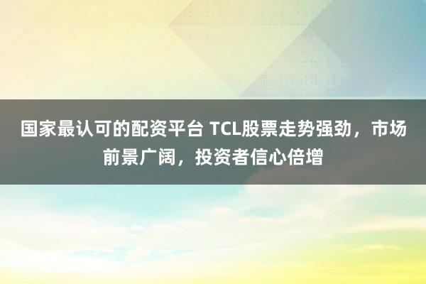 国家最认可的配资平台 TCL股票走势强劲，市场前景广阔，投资者信心倍增