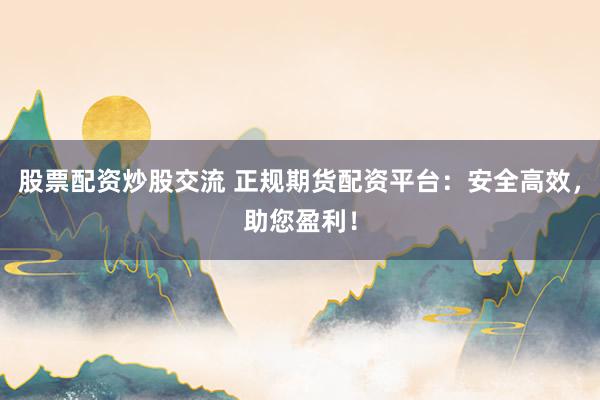 股票配资炒股交流 正规期货配资平台：安全高效，助您盈利！