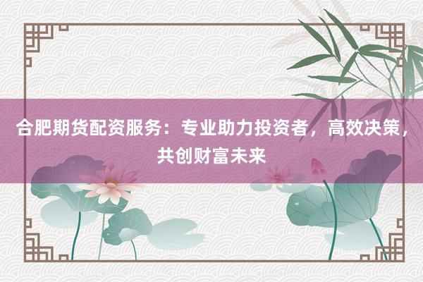 合肥期货配资服务：专业助力投资者，高效决策，共创财富未来