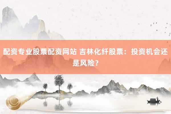 配资专业股票配资网站 吉林化纤股票：投资机会还是风险？