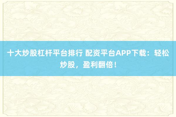 十大炒股杠杆平台排行 配资平台APP下载：轻松炒股，盈利翻倍！