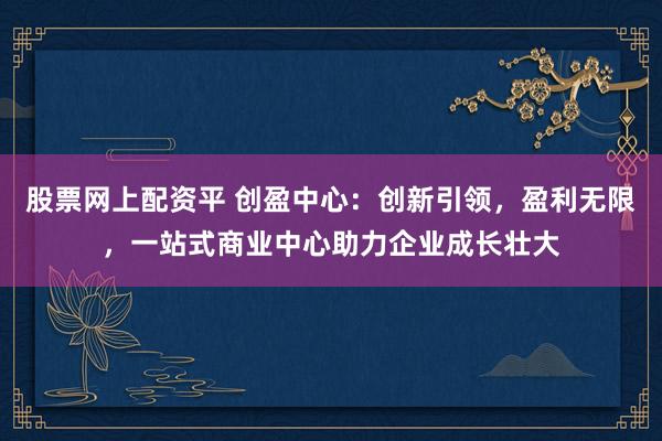 股票网上配资平 创盈中心：创新引领，盈利无限，一站式商业中心助力企业成长壮大
