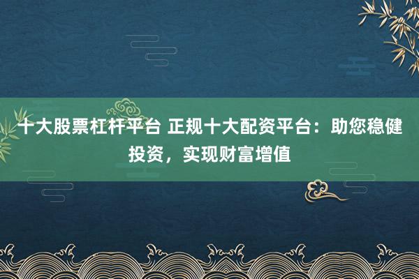 十大股票杠杆平台 正规十大配资平台：助您稳健投资，实现财富增值