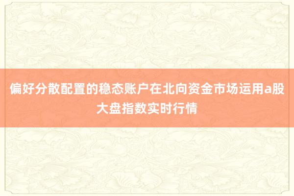 偏好分散配置的稳态账户在北向资金市场运用a股大盘指数实时行情