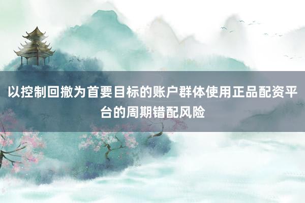 以控制回撤为首要目标的账户群体使用正品配资平台的周期错配风险