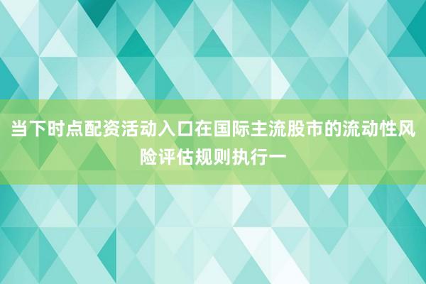 当下时点配资活动入口在国际主流股市的流动性风险评估规则执行一