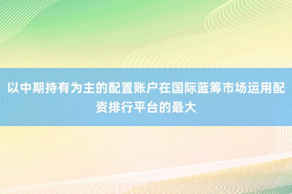 以中期持有为主的配置账户在国际蓝筹市场运用配资排行平台的最大
