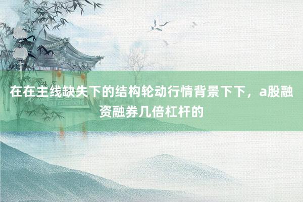 在在主线缺失下的结构轮动行情背景下下，a股融资融券几倍杠杆的